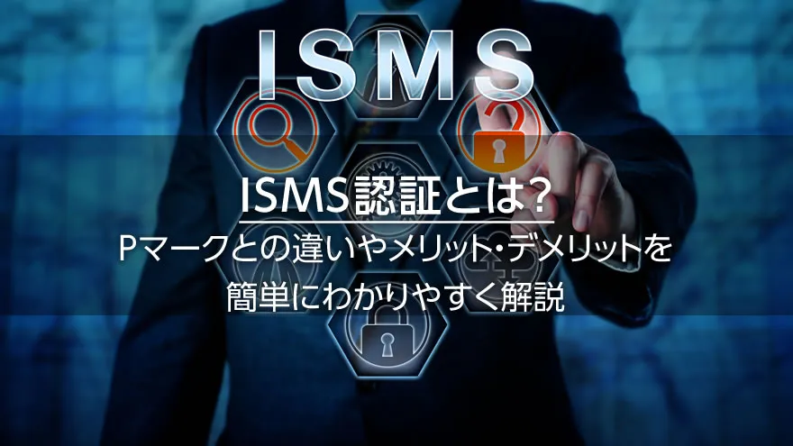 ISMS認証とは? Pマークとの違いやメリット・デメリットを簡単にわかりやすく解説