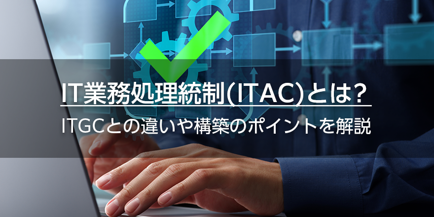 IT業務処理統制（ITAC）とは？　ITGCとの違いや構築のポイントを解説