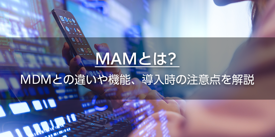 MAMとは？　MDMとの違いや機能、導入時の注意点を解説