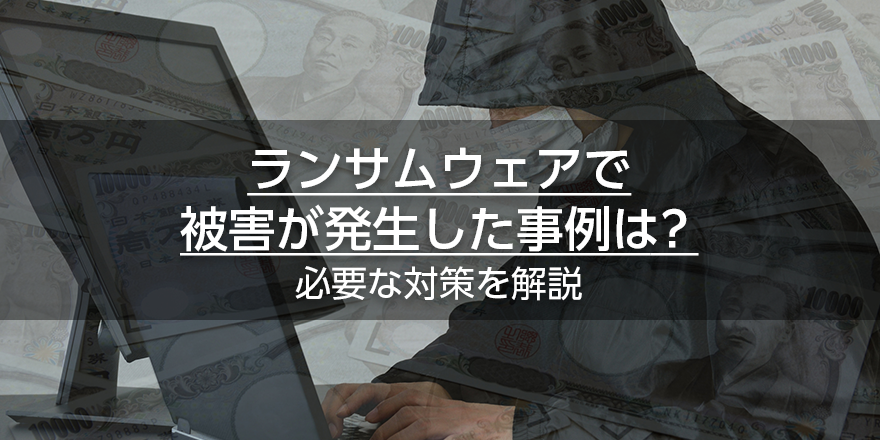 ランサムウェアで被害が発生した事例は？必要な対策を解説